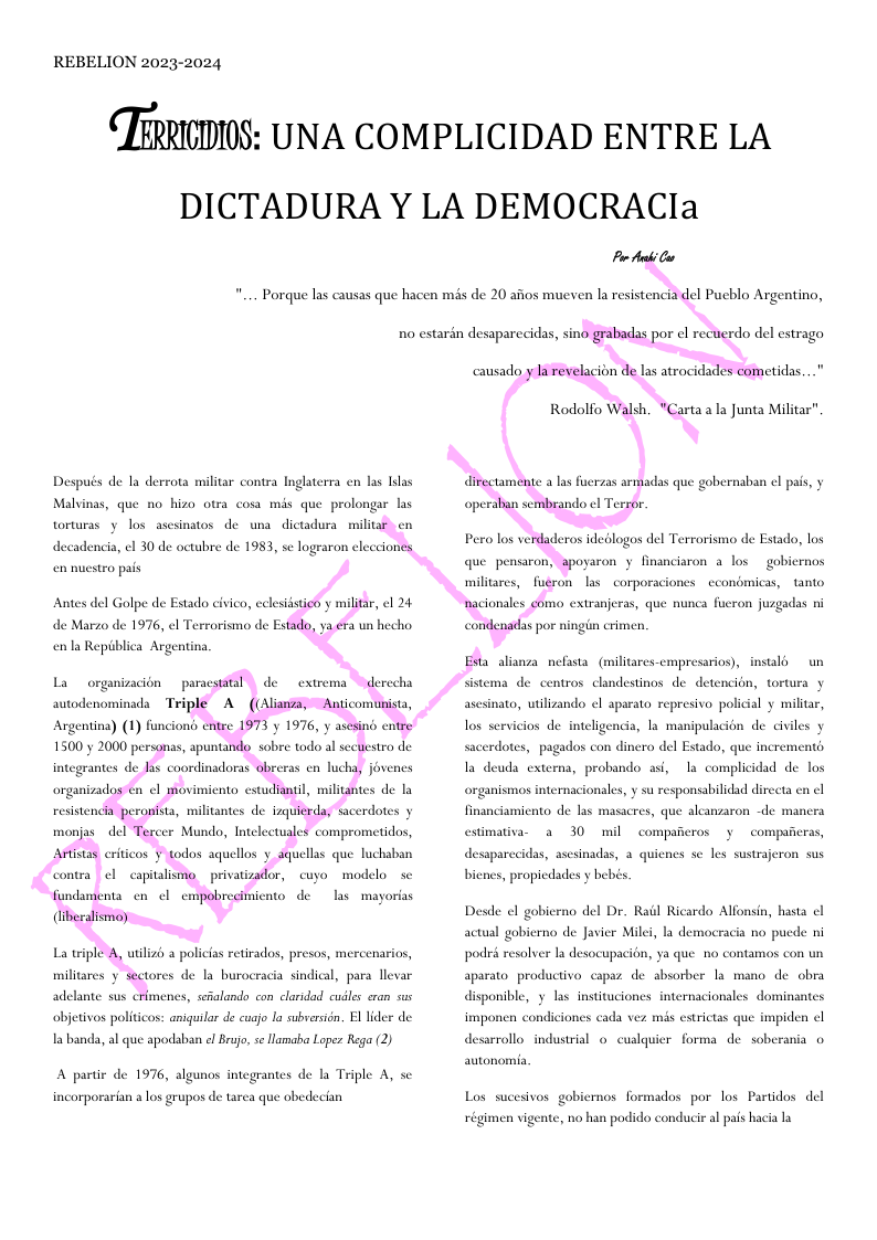 REBELION 2023-2024 ‘IMICJDIOS: UNA COMPLICIDAD ENTRE LA DICTADURA’Y LA DEMOCRACIa P ki G Porque las causas que hacen mas de 20 aftos mueven la resistencia del Puchlo Argentino, R0 estarén desaparecidas, sino grabadas por el rectierdo del estrago Después de la derrota militar contra Inglaterra en las Llas Malvinas, que no hizo otra cosa mis que prolongar las torturas y los asesinatos de una dictadura miliar en decadencia, el 30 de octubre de 1983, se lograron elecciones en nuestro pais de Marzo de 1976, el Terrorismo de Estado, ya éra un hecho, enla Repiblica Argentina. Triple A ((Aliawsa, Anticomunista, Argenting) (1) func 1500y 2000 persons integrantes de las coordinadoras obreras en lucha, jovenes 06 entee 1973 y 1976, y asesind entre monjasdel Tercer Mundo, Intelectuales comprometidos, Aisas critcos ¥ todos aquellos y_squellas que luchaban fundamenta en ¢l ¢ Giberalismo) pobrecimicnto de las mayorias La triple A, utilizé a policias retirados, presos, mercenarios, militares y sectores de la burocracia sindical, para llevar adelante sus crimenes, seialandy con claridad cudles exan sus abjetivos politicos: aniguilar de cugjo la subversién. El lider de la banda, al que apodaban el Bruj, se lamaba Leper Rega (2) A partir de 1976, algunos integrantes de la Triple A, se incorporarian a los grupos de tarea que obedecian causado y la revelacion de las atrocidades cometidas. " Rodolfo Walsh, " taala Junta Militar"” directamente a las fuerzas armadas que gobernaban el pals, y operaban sembrando ¢l Tersor. Pero los verdaderos ideblogos del Terrorismo de Estado, los que pensaron, spoyaron y financiaron a los gobiernos miliares, fueron las corporaciones econdmicas, tanto nacionales como extranjeras, que nunca fueron juzgadas i condenadas por Esta alianza nefasta (militares-empresarios), instald un sistema de centros clandestinos de detencion, tortura y to, utilizando l aparato represivo policial y militar, los servicios de inteligendia, la manipulacion de civiles y sacerdotes, pagados con dinero del Estado, que incrementd la deuds externa, probando asi, s complicidad de los organismos in les, y su responsabilidad directa en el financiamicnto de las masacres, que alcanzaron -de mancra estimativa- 2 30 mil compaicros y compaficras, parccidas, asesinadss, a quicnes se les sustrajeron sus bicnes, propiedades y bebés. Desde el gobicrno del Dr. Rail Ricardo Alfonsin, hasta el actual gobierno de Javier Milei, la democracia no pucde ni podr resolver la desocupacion, ya que no contamos con un aparato productiva capaz de absorber la mano de obra disponible, y las instituciones internacionales dominantes imponen condiciones cada vez mis cstrictas que impiden cl wrollo industrial o cualquicr forma de sobers autonomia, Los sucesivos gobiernos formados por los Partidos del régimen vige ate, o han podido conducir al pais hacia la